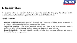 1. Feasibility Study:
The objective behind the feasibility study is to create the reasons for developing the software that is
acceptable to users, flexible to change and conformable to established standards.
Types of Feasibility:
• Technical Feasibility - Technical feasibility evaluates the current technologies, which are needed to
accomplish customer requirements within the time and budget.
• Operational Feasibility - Operational feasibility assesses the range in which the required software
performs a series of levels to solve business problems and customer requirements.
• Economic Feasibility - Economic feasibility decides whether the necessary software can generate
financial profits for an organization.
 
