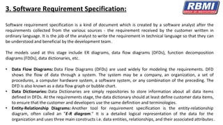3. Software Requirement Specification:
Software requirement specification is a kind of document which is created by a software analyst after the
requirements collected from the various sources - the requirement received by the customer written in
ordinary language. It is the job of the analyst to write the requirement in technical language so that they can
be understood and beneficial by the development team.
The models used at this stage include ER diagrams, data flow diagrams (DFDs), function decomposition
diagrams (FDDs), data dictionaries, etc.
• Data Flow Diagrams: Data Flow Diagrams (DFDs) are used widely for modeling the requirements. DFD
shows the flow of data through a system. The system may be a company, an organization, a set of
procedures, a computer hardware system, a software system, or any combination of the preceding. The
DFD is also known as a data flow graph or bubble chart.
• Data Dictionaries: Data Dictionaries are simply repositories to store information about all data items
defined in DFDs. At the requirements stage, the data dictionary should at least define customer data items,
to ensure that the customer and developers use the same definition and terminologies.
• Entity-Relationship Diagrams: Another tool for requirement specification is the entity-relationship
diagram, often called an "E-R diagram." It is a detailed logical representation of the data for the
organization and uses three main constructs i.e. data entities, relationships, and their associated attributes .
 
