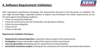 4. Software Requirement Validation:
After requirement specifications developed, the requirements discussed in this document are validated. The
user might demand illegal, impossible solution or experts may misinterpret the needs. Requirements can be
the check against the following conditions -
• If they can practically implement
• If they are correct and as per the functionality and specially of software
• If there are any ambiguities
• If they are full
• If they can describe
Requirements ValidationTechniques
• Requirements reviews/inspections: systematic manual analysis of the requirements.
• Prototyping: Using an executable model of the system to check requirements.
• Test-case generation:Developing tests for requirements to check testability.
• Automated consistency analysis: checking for the consistency of structured requirements descriptions.
 