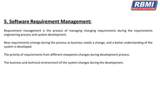 5. Software Requirement Management:
Requirement management is the process of managing changing requirements during the requirements
engineering process and system development.
New requirements emerge during the process as business needs a change, and a better understanding of the
system is developed.
The priority of requirements from different viewpoints changes during development process.
The business and technical environment of the system changes during the development.
 