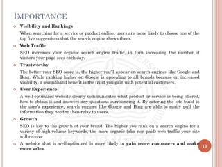 IMPORTANCE
 Visibility and Rankings
When searching for a service or product online, users are more likely to choose one of the
top five suggestions that the search engine shows them.
 Web Traffic
SEO increases your organic search engine traffic, in turn increasing the number of
visitors your page sees each day.
 Trustworthy
The better your SEO score is, the higher you’ll appear on search engines like Google and
Bing. While ranking higher on Google is appealing to all brands because on increased
visibility, a secondhand benefit is the trust you gain with potential customers.
 User Experience
A well-optimized website clearly communicates what product or service is being offered,
how to obtain it and answers any questions surrounding it. By catering the site build to
the user’s experience, search engines like Google and Bing are able to easily pull the
information they need to then relay to users.
 Growth
SEO is key to the growth of your brand. The higher you rank on a search engine for a
variety of high-volume keywords, the more organic (aka non-paid) web traffic your site
will receive
 A website that is well-optimized is more likely to gain more customers and make
more sales.
10
 