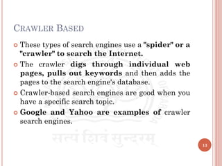 CRAWLER BASED
 These types of search engines use a "spider" or a
"crawler" to search the Internet.
 The crawler digs through individual web
pages, pulls out keywords and then adds the
pages to the search engine's database.
 Crawler-based search engines are good when you
have a specific search topic.
 Google and Yahoo are examples of crawler
search engines.
13
 