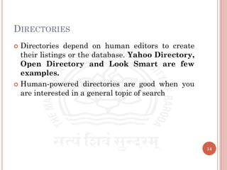 DIRECTORIES
 Directories depend on human editors to create
their listings or the database. Yahoo Directory,
Open Directory and Look Smart are few
examples.
 Human-powered directories are good when you
are interested in a general topic of search
14
 