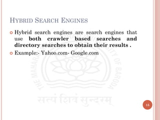 HYBRID SEARCH ENGINES
 Hybrid search engines are search engines that
use both crawler based searches and
directory searches to obtain their results .
 Example:- Yahoo.com- Google.com
15
 