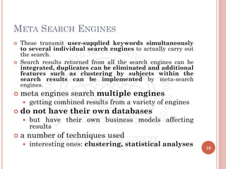 META SEARCH ENGINES
 These transmit user-supplied keywords simultaneously
to several individual search engines to actually carry out
the search.
 Search results returned from all the search engines can be
integrated, duplicates can be eliminated and additional
features such as clustering by subjects within the
search results can be implemented by meta-search
engines.
 meta engines search multiple engines
 getting combined results from a variety of engines
 do not have their own databases
 but have their own business models affecting
results
 a number of techniques used
 interesting ones: clustering, statistical analyses 16
 
