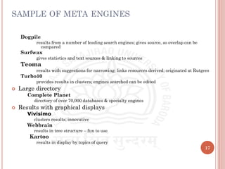 SAMPLE OF META ENGINES
Dogpile
results from a number of leading search engines; gives source, so overlap can be
compared
Surfwax
gives statistics and text sources & linking to sources
Teoma
results with suggestions for narrowing; links resources derived; originated at Rutgers
Turbo10
provides results in clusters; engines searched can be edited
 Large directory
 Complete Planet
 directory of over 70,000 databases & specialty engines
 Results with graphical displays
 Vivisimo
 clusters results; innovative
 Webbrain
 results in tree structure – fun to use
Kartoo
results in display by topics of query
17
 