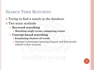 SEARCH TERM MATCHING
 Trying to find a match in the database
 Two main methods
 Keyword searching
 Matching single terms, computing cosine
 Concept-based searching
 Examining clusters of words
 Attempt to determine meaning of query and find records
related to that meaning
21
 