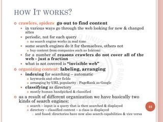 HOW IT WORKS?
 crawlers, spiders: go out to find content
 in various ways go through the web looking for new & changed
sites
 periodic, not for each query
 no search engine works in real time
 some search engines do it for themselves, others not
 buy content from companies such as Inktomi
 for a number of reasons crawlers do not cover all of the
web – just a fraction
 what is not covered is “invisible web”
 organizing content: labeling, arranging
 indexing for searching – automatic
 keywords and other fields
 arranging by URL popularity - PageRank as Google
 classifying as directory
 mostly human handpicked & classified
 as a result of different organization we have basically two
kinds of search engines:
 search – input is a query that is then searched & displayed
 directory – classified content – a class is displayed
 and fused: directories have now also search capabilities & vice versa
22
 