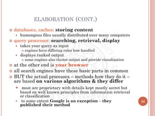 ELABORATION (CONT.)
 databases, caches: storing content
 humongous files usually distributed over many computers
 query processor: searching, retrieval, display
 takes your query as input
 engines have differing rules how handled
 displays ranked output
 some engines also cluster output and provide visualization
 at the other end is your browser
 all search engines have these basic parts in common
 BUT the actual processes – methods how they do it –
are based on various algorithms & they differ
 most are proprietary with details kept mostly secret but
based on well known principles from information retrieval
or classification
 to some extent Google is an exception – they
published their method
23
 