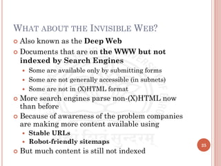 WHAT ABOUT THE INVISIBLE WEB?
 Also known as the Deep Web
 Documents that are on the WWW but not
indexed by Search Engines
 Some are available only by submitting forms
 Some are not generally accessible (in subnets)
 Some are not in (X)HTML format
 More search engines parse non-(X)HTML now
than before
 Because of awareness of the problem companies
are making more content available using
 Stable URLs
 Robot-friendly sitemaps
 But much content is still not indexed
25
 