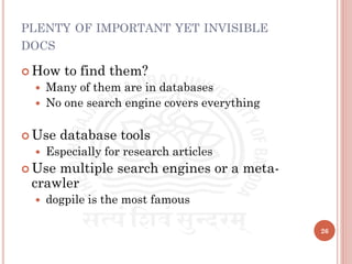 PLENTY OF IMPORTANT YET INVISIBLE
DOCS
 How to find them?
 Many of them are in databases
 No one search engine covers everything
 Use database tools
 Especially for research articles
 Use multiple search engines or a meta-
crawler
 dogpile is the most famous
26
 
