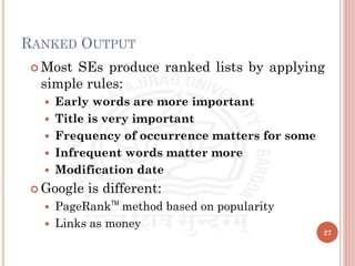 RANKED OUTPUT
 Most SEs produce ranked lists by applying
simple rules:
 Early words are more important
 Title is very important
 Frequency of occurrence matters for some
 Infrequent words matter more
 Modification date
 Google is different:
 PageRankTM
method based on popularity
 Links as money
27
 