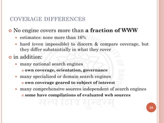 COVERAGE DIFFERENCES
 No engine covers more than a fraction of WWW
 estimates: none more than 16%
 hard (even impossible) to discern & compare coverage, but
they differ substantially in what they cover
 in addition:
 many national search engines
 own coverage, orientation, governance
 many specialized or domain search engines
 own coverage geared to subject of interest
 many comprehensive sources independent of search engines
 some have compilations of evaluated web sources
28
 