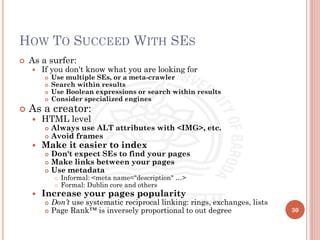 HOW TO SUCCEED WITH SES
 As a surfer:
 If you don't know what you are looking for
 Use multiple SEs, or a meta-crawler
 Search within results
 Use Boolean expressions or search within results
 Consider specialized engines
 As a creator:
 HTML level
 Always use ALT attributes with <IMG>, etc.
 Avoid frames
 Make it easier to index
 Don't expect SEs to find your pages
 Make links between your pages
 Use metadata
 Informal: <meta name="description" …>
 Formal: Dublin core and others
 Increase your pages popularity
 Don’t use systematic reciprocal linking: rings, exchanges, lists
 Page Rank™ is inversely proportional to out degree 30
 