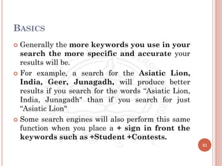 BASICS
 Generally the more keywords you use in your
search the more specific and accurate your
results will be.
 For example, a search for the Asiatic Lion,
India, Geer, Junagadh, will produce better
results if you search for the words “Asiatic Lion,
India, Junagadh" than if you search for just
“Asiatic Lion"
 Some search engines will also perform this same
function when you place a + sign in front the
keywords such as +Student +Contests.
31
 