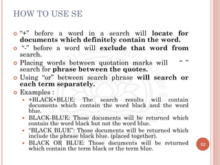 HOW TO USE SE
 “+” before a word in a search will locate for
documents which definitely contain the word.
 “-” before a word will exclude that word from
search.
 Placing words between quotation marks will “ ”
search for phrase between the quotes.
 Using “or” between search phrase will search or
each term separately.
 Examples :
 +BLACK+BLUE: The search results will contain
documents which contain the word black and the word
blue.
 BLACK-BLUE: Those documents will be returned which
contain the word black but not the word blue.
 “BLACK BLUE”: Those documents will be returned which
include the phrase black blue. (placed together).
 BLACK OR BLUE: Those documents will be returned
which contain the term black or the term blue.
32
 