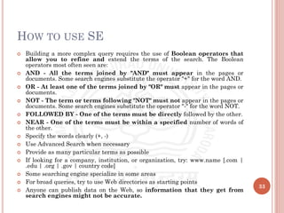 HOW TO USE SE
 Building a more complex query requires the use of Boolean operators that
allow you to refine and extend the terms of the search. The Boolean
operators most often seen are:
 AND - All the terms joined by "AND" must appear in the pages or
documents. Some search engines substitute the operator "+" for the word AND.
 OR - At least one of the terms joined by "OR" must appear in the pages or
documents.
 NOT - The term or terms following "NOT" must not appear in the pages or
documents. Some search engines substitute the operator "-" for the word NOT.
 FOLLOWED BY - One of the terms must be directly followed by the other.
 NEAR - One of the terms must be within a specified number of words of
the other.
 Specify the words clearly (+, -)
 Use Advanced Search when necessary
 Provide as many particular terms as possible
 If looking for a company, institution, or organization, try: www.name [.com |
.edu | .org | .gov | country code]
 Some searching engine specialize in some areas
 For broad queries, try to use Web directories as starting points
 Anyone can publish data on the Web, so information that they get from
search engines might not be accurate.
33
 
