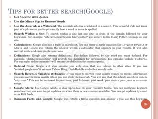TIPS FOR BETTER SEARCH(GOOGLE)
 Get Specific With Quotes
 Use the Minus Sign to Remove Words
 Use the Asterisk as a Wildcard: The asterisk acts like a wildcard in a search. This is useful if do not know
part of a phrase or you forget exactly how a word or name is spelled.
 Search Within a Site: To search within a site just put site: in front of the domain followed by your
keywords. For example, "site:writerswrite.com harry potter" will return to the Harry Potter coverage on our
site.
 Calculations: Google also has a built-in calculator. You can enter a math equation like 15+25 or 18*2343 or
553/17 and Google will return the answer within a calculator that appears in your results. It will also
convert units and even graph equations.
 Definitions: Google also returns definitions. Use define: followed by the word you want defined. For
example, "define:perquisition" will provide the definition for perquisition. You can also include wildcards.
For example: define:onomato* will return the definition for onomatopoeia.
 Related Sites: Google will also provide you with sites that are related to other sites. If you use
"related:google.com" it returns Yahoo, Bing, DuckDuckGo and other search tools.
 Search Recently Updated Webpages: If you want to narrow your search results to recent information
you can use the news search tab or you can click the tools tab. You will see that the default search in tools is
"any time." This can be narrowed to past hour, past 24 hours, past week, past month, past year or a custom
range.
 Google Alerts: Use Google Alerts to stay up-to-date on your research topics. You can configure keyword
searches that you want to get updates on when there is new content available. You can get updates by email
or as RSS feeds.
 Random Facts with Google: Google will return a trivia question and answer if you use this keyword.
34
 