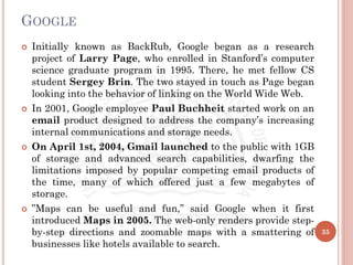 GOOGLE
 Initially known as BackRub, Google began as a research
project of Larry Page, who enrolled in Stanford’s computer
science graduate program in 1995. There, he met fellow CS
student Sergey Brin. The two stayed in touch as Page began
looking into the behavior of linking on the World Wide Web.
 In 2001, Google employee Paul Buchheit started work on an
email product designed to address the company’s increasing
internal communications and storage needs.
 On April 1st, 2004, Gmail launched to the public with 1GB
of storage and advanced search capabilities, dwarfing the
limitations imposed by popular competing email products of
the time, many of which offered just a few megabytes of
storage.
 ”Maps can be useful and fun,” said Google when it first
introduced Maps in 2005. The web-only renders provide step-
by-step directions and zoomable maps with a smattering of
businesses like hotels available to search.
35
 
