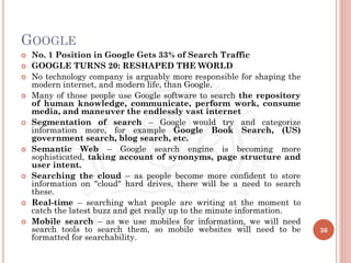 GOOGLE
 No. 1 Position in Google Gets 33% of Search Traffic
 GOOGLE TURNS 20: RESHAPED THE WORLD
 No technology company is arguably more responsible for shaping the
modern internet, and modern life, than Google.
 Many of those people use Google software to search the repository
of human knowledge, communicate, perform work, consume
media, and maneuver the endlessly vast internet
 Segmentation of search – Google would try and categorize
information more, for example Google Book Search, (US)
government search, blog search, etc.
 Semantic Web – Google search engine is becoming more
sophisticated, taking account of synonyms, page structure and
user intent.
 Searching the cloud – as people become more confident to store
information on "cloud" hard drives, there will be a need to search
these.
 Real-time – searching what people are writing at the moment to
catch the latest buzz and get really up to the minute information.
 Mobile search – as we use mobiles for information, we will need
search tools to search them, so mobile websites will need to be
formatted for searchability.
36
 