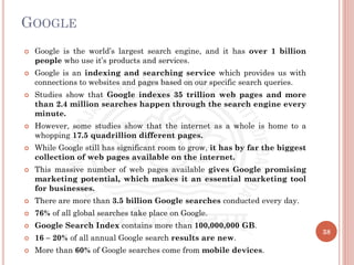 GOOGLE
 Google is the world’s largest search engine, and it has over 1 billion
people who use it’s products and services.
 Google is an indexing and searching service which provides us with
connections to websites and pages based on our specific search queries.
 Studies show that Google indexes 35 trillion web pages and more
than 2.4 million searches happen through the search engine every
minute.
 However, some studies show that the internet as a whole is home to a
whopping 17.5 quadrillion different pages.
 While Google still has significant room to grow, it has by far the biggest
collection of web pages available on the internet.
 This massive number of web pages available gives Google promising
marketing potential, which makes it an essential marketing tool
for businesses.
 There are more than 3.5 billion Google searches conducted every day.
 76% of all global searches take place on Google.
 Google Search Index contains more than 100,000,000 GB.
 16 – 20% of all annual Google search results are new.
 More than 60% of Google searches come from mobile devices.
38
 