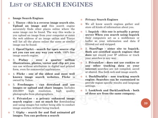 LIST OF SEARCH ENGINES
39
 Image Search Engines
 1. Tineye - this is a reverse image search site.
Upload an image and this search engine
accurately finds other places online where the
same image can be found. The way this works is
you upload an image from your computer or enter
the web address of an image online and Tineye
will list all the places online the same or similar
image can be found.
 2. OpenClipArt - search for open source clip
art you can use any way you wish. 100% free
image search engine.
 3. Pixbay - over a quarter million
illustrations, photos, vector and clip art you
can use without attribution in digital and printed
form, even for commercial applications.
 4. Flickr - one of the oldest and most well
known image search websites. Flickr is
owned by Yahoo.
 5. FreeImages - can download and use
images or upload and share images. Includes
250,000+ high resolution, high quality
photographs from photographers.
 6. PrivateLee - a privacy enhanced image
search engine - not so much for downloading
and using images but rather being able to conduct
image searches without being tracked.
 7. Giphy - search for and find animated gif
images. You can perform a search
 Privacy Search Engines
 We all know search engines gather and
store all kinds of information about you.
 1. Ixquick - this one is actually a proxy
server When you search using Ixquick
their computers act as a middleman or
buffer so your information and data if
filtered out and stripped.
 2. StartPage - sister site to Ixquick.
Both are certified search engines that
does not record your IP address or track
your searches in any way.
 3. PrivateLee - does not use cookies or
any other tracking data so your
internet searches are not compiled, saved
or shared. Has both web and image search.
 4. DuckDuckGo - non tracking search
engine. Searches can be customized to
provide region specific results and language
settings.
 5. LookSeek and DarkLookSeek - both
of these are from the same company.
 