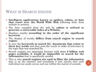 WHAT IS SEARCH ENGINE
 Intelligent applications known as spiders, robots, or bots
that crawl over the World Wide Web following links from
website to website.
 The data compiled from the web by robots is utilized to
generate a retrievable index of a Website.
 Displays results according to the order of the significant
keyword.
 The display of results differs from search engine to search
engine.
 It uses the keywords to search for documents that relate to
these key words and then puts the result in order of relevance to
the topic that was searched for.
 Search engines are important because with over 8 billion web
pages available, it would be impossible to search for the
information that is specifically needed.
 This is why search engines are used to filter the information
that is on the internet and transform it into results that each
individual can easily access and use within the matter of seconds 4
 