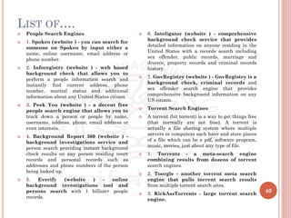 LIST OF….
40
 People Search Engines
 1. Spokeo (website ) - you can search for
someone on Spokeo by input either a
name, online username, email address or
phone number.
 2. Inforegistry (website ) - web based
background check that allows you to
perform a people information search and
instantly find current address, phone
number, marital status and additional
information about any United States citizen.
 3. Peek You (website ) - a decent free
people search engine that allows you to
track down a person or people by name,
username, address, phone, email address or
even interests.
 4. Background Report 360 (website ) -
background investigations service and
person search providing instant background
check results on any person residing court
records and personal records such as
addresses and phone numbers of the person
being looked up.
 5. Everify (website ) - online
background investigations tool and
persons search with 1 billion+ people
records.
 6. Inteligator (website ) - comprehensive
background check service that provides
detailed information on anyone residing in the
United States with a records search including
sex offender, public records, marriage and
divorce, property records and criminal records
history.
 7. GovRegistry (website ) - GovRegistry is a
background check, criminal records and
sex offender search engine that provides
comprehensive background information on any
US citizen.
 Torrent Search Engines
 A torrent (bit torrent) is a way to get things free
(that normally are not free). A torrent is
actually a file sharing system where multiple
servers or computers each have and store pieces
of a file which can be a pdf, software program,
music, movies, just about any type of file.
 1. Torrentz - a meta-search engine
combining results from dozens of torrent
search engines.
 2. Toorgle - another torrent meta search
engine that pulls torrent search results
from multiple torrent search sites.
 3. KickAssTorrents - large torrent search
engine.
 