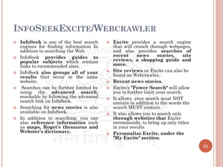 INFOSEEKEXCITE/WEBCRAWLER
41
 InfoSeek is one of the best search
engines for finding information In
addition to searching the Web.
 InfoSeek provides guides to
popular subjects which contain
links to recommended sites.
 InfoSeek also groups all of your
results that occur in the same
website.
 Searches can be further limited by
using the advanced search,
reachable by following the advanced
search link on InfoSeek.
 Searching for news stories is also
available on InfoSeek.
 In addition to searching, you can
also reference information such
as maps, Roget's thesaurus and
Webster's dictionary.
 Excite provides a search engine
that will crunch through webpages,
and also provides searches of
recent news stories, site
reviews, a shopping guide and
more.
 Site reviews on Excite can also be
found on Webcrawler,
 Recent news stories.
 Excite's "Power Search" will allow
you to further limit your search.
 It allows your search must NOT
contain in addition to the words the
search MUST contain.
 It also allows you to search only
through websites that Excite
recommends, to bring up only titles
in your results
 Personalize Excite, under the
"My Excite" section.
 