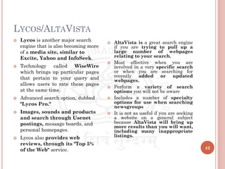 LYCOS/ALTAVISTA
42
 Lycos is another major search
engine that is also becoming more
of a media site, similar to
Excite, Yahoo and InfoSeek.
 Technology called WiseWire
which brings up particular pages
that pertain to your query and
allows users to rate these pages
at the same time.
 Advanced search option, dubbed
"Lycos Pro."
 Images, sounds and products
and search through Usenet
postings, message boards, and
personal homepages.
 Lycos also provides web
reviews, through its "Top 5%
of the Web" service.
 AltaVista is a great search engine
if you are trying to pull up a
large number of webpages
relating to your search.
 Most effective when you are
involved in a very specific search
or when you are searching for
recently added or updated
webpages.
 Perform a variety of search
options you will not be aware
 Includes a number of specialty
options for use when searching
newsgroups
 It is not as useful if you are seeking
a website on a general subject
because AltaVista will bring up
more results than you will want,
including many inappropriate
listings.
 
