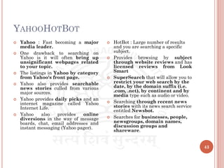 YAHOOHOTBOT
43
 Yahoo : Fast becoming a major
media leader.
 One drawback to searching on
Yahoo is it will often bring up
unsignificant webpages related
to your topic.
 The listings in Yahoo by category
from Yahoo's front page.
 Yahoo also provides searchable
news stories culled from various
major sources.
 Yahoo provides daily picks and an
internet magazine called Yahoo
Internet Life.
 Yahoo also provides online
diversions in the way of message
boards, chat, email addresses and
instant messaging (Yahoo pager).
 HotBot : Large number of results
and you are searching a specific
subject.
 Provides browsing by subject
through website reviews and has
licensed reviews from Look
Smart
 SuperSearch that will allow you to
restrict your web search by the
date, by the domain suffix (i.e.
.com, .net), by continent and by
media type such as audio or video.
 Searching through recent news
stories with its news search service
entitled Newsbot.
 Searches for businesses, people,
newsgroups, domain names,
discussion groups and
shareware.
 