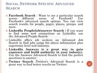 SOCIAL NETWORK SPECIFIC ADVANCED
SEARCH
 Facebook Search : Want to see a particular search
across different areas of Facebook? Use
Facebook’s advanced search options. You can view
search results for people, pages, places, groups, and
more.
 LinkedIn People/job/answer Search : If you want
to find some new connections on LinkedIn, use
the Advanced People Search.
 LinkedIn offers job seekers an Advanced Job
Search to find jobs using the above information plus
experience level and industry.
 LinkedIn Answers is a great way to gain
exposure and build authority in your industry.
Use the Answers Advanced Search to find the perfect
questions to answer.
 Twitter Search :Twitter’s Advanced Search is a
great way to find better results on Twitter. 45
 