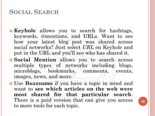 SOCIAL SEARCH
 Keyhole allows you to search for hashtags,
keywords, @mentions, and URLs. Want to see
how your latest blog post was shared across
social networks? Just select URL on Keyhole and
put in the URL and you’ll see who has shared it.
 Social Mention allows you to search across
multiple types of networks including blogs,
microblogs, bookmarks, comments, events,
images, news, and more.
 Use Buzzsumo if you have a topic in mind and
want to see which articles on the web were
most shared for that particular search.
There is a paid version that can give you access
to more tools for each topic.
46
 