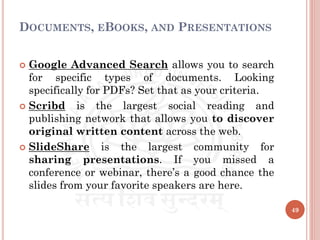 DOCUMENTS, EBOOKS, AND PRESENTATIONS
 Google Advanced Search allows you to search
for specific types of documents. Looking
specifically for PDFs? Set that as your criteria.
 Scribd is the largest social reading and
publishing network that allows you to discover
original written content across the web.
 SlideShare is the largest community for
sharing presentations. If you missed a
conference or webinar, there’s a good chance the
slides from your favorite speakers are here.
49
 