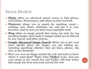 IMAGE SEARCH
 Flickr offers an advanced search screen to find photos,
screenshots, illustrations, and videos on their network.
 Pinterest allows you to search for anything visual –
clothing, cars, floors, airplanes, etc, and pin it to your
favorites. Just be sure you don’t steal copyright work.
 Bing offers an image search that starts out with the top
trending images, then leads to images which can be filtered
by size, layout, and other criteria.
 Google Advanced Image Search allows you to get even
more specific about the images you are looking for,
including specifying whether they are faces, photos, clip
arts, or line drawings.
 Have you seen an image around the web and want to know
where it came from? That’s what TinEye is for. Just put
your image in the search box and TinEye will find where
that image has been seen from around the web.
50
 