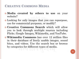 CREATIVE COMMONS MEDIA
 Media created by others to use on your
website?
 Looking for only images that you can repurpose,
use for commercial purposes, or modify?
 Creative Commons Search which will allow
you to look through multiple sources including
Flickr, Google Images, Wikimedia, and YouTube.
 Wikimedia Commons has over 12 million files
in their database of freely usable images, sound
bites, and videos. Use the search box or browse
by categories for different types of media.
51
 