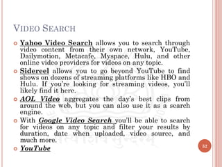 VIDEO SEARCH
 Yahoo Video Search allows you to search through
video content from their own network, YouTube,
Dailymotion, Metacafe, Myspace, Hulu, and other
online video providers for videos on any topic.
 Sidereel allows you to go beyond YouTube to find
shows on dozens of streaming platforms like HBO and
Hulu. If you’re looking for streaming videos, you’ll
likely find it here.
 AOL Video aggregates the day’s best clips from
around the web, but you can also use it as a search
engine.
 With Google Video Search you’ll be able to search
for videos on any topic and filter your results by
duration, date when uploaded, video source, and
much more.
 YouTube 52
 