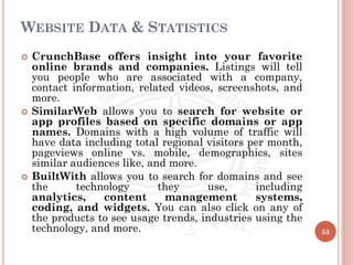 WEBSITE DATA & STATISTICS
 CrunchBase offers insight into your favorite
online brands and companies. Listings will tell
you people who are associated with a company,
contact information, related videos, screenshots, and
more.
 SimilarWeb allows you to search for website or
app profiles based on specific domains or app
names. Domains with a high volume of traffic will
have data including total regional visitors per month,
pageviews online vs. mobile, demographics, sites
similar audiences like, and more.
 BuiltWith allows you to search for domains and see
the technology they use, including
analytics, content management systems,
coding, and widgets. You can also click on any of
the products to see usage trends, industries using the
technology, and more. 53
 