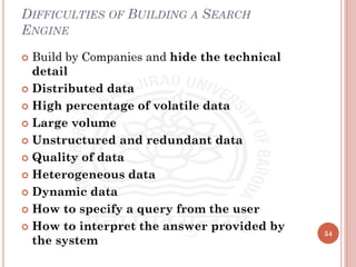 DIFFICULTIES OF BUILDING A SEARCH
ENGINE
 Build by Companies and hide the technical
detail
 Distributed data
 High percentage of volatile data
 Large volume
 Unstructured and redundant data
 Quality of data
 Heterogeneous data
 Dynamic data
 How to specify a query from the user
 How to interpret the answer provided by
the system
54
 