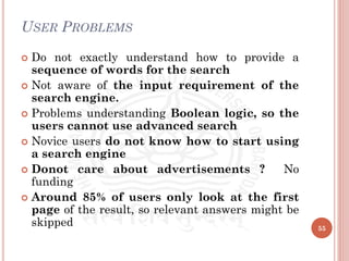 USER PROBLEMS
 Do not exactly understand how to provide a
sequence of words for the search
 Not aware of the input requirement of the
search engine.
 Problems understanding Boolean logic, so the
users cannot use advanced search
 Novice users do not know how to start using
a search engine
 Donot care about advertisements ? No
funding
 Around 85% of users only look at the first
page of the result, so relevant answers might be
skipped 55
 
