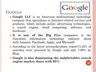 GOOGLE
 Google LLC is an American multinational technology
company that specializes in Internet-related services and
products, which include online advertising technologies,
a search engine, cloud computing, software, and
hardware.
 It is one of the Big Five companies in the
American information technology industry along
with Amazon, Facebook, Apple, and Microsoft
 According to the latest netmarketshare report74.52% of
searches were powered by Google and only 7.98% by
Bing.
 Google is also dominating the mobile/tablet search
engine market share with 93%! 56
 