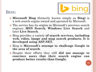 BING
 Microsoft Bing (formerly known simply as Bing) is
a web search engine owned and operated by Microsoft.
 The service has its origins in Microsoft's previous search
engines: MSN Search, Windows Live Search and
later Live Search.
 Bing provides a variety of search services, including
web, video, image and map search products. It is
developed using ASP.NET.
 Bing is Microsoft’s attempt to challenge Google in
the area of search.
 Despite their efforts they still did not manage to
convince users that their search engine can
produce better results than Google.
57
 