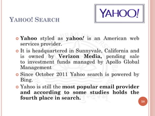 YAHOO! SEARCH
 Yahoo styled as yahoo! is an American web
services provider.
 It is headquartered in Sunnyvale, California and
is owned by Verizon Media, pending sale
to investment funds managed by Apollo Global
Management
 Since October 2011 Yahoo search is powered by
Bing.
 Yahoo is still the most popular email provider
and according to some studies holds the
fourth place in search.
58
 