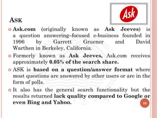 ASK
 Ask.com (originally known as Ask Jeeves) is
a question answering–focused e-business founded in
1996 by Garrett Gruener and David
Warthen in Berkeley, California.
 Formerly known as Ask Jeeves, Ask.com receives
approximately 0.05% of the search share.
 ASK is based on a question/answer format where
most questions are answered by other users or are in the
form of polls.
 It also has the general search functionality but the
results returned lack quality compared to Google or
even Bing and Yahoo. 59
 
