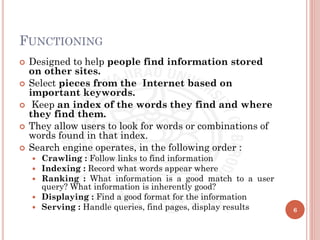 FUNCTIONING
 Designed to help people find information stored
on other sites.
 Select pieces from the Internet based on
important keywords.
 Keep an index of the words they find and where
they find them.
 They allow users to look for words or combinations of
words found in that index.
 Search engine operates, in the following order :
 Crawling : Follow links to find information
 Indexing : Record what words appear where
 Ranking : What information is a good match to a user
query? What information is inherently good?
 Displaying : Find a good format for the information
 Serving : Handle queries, find pages, display results 6
 