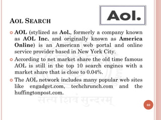 AOL SEARCH
 AOL (stylized as Aol., formerly a company known
as AOL Inc. and originally known as America
Online) is an American web portal and online
service provider based in New York City.
 According to net market share the old time famous
AOL is still in the top 10 search engines with a
market share that is close to 0.04%.
 The AOL network includes many popular web sites
like engadget.com, techchrunch.com and the
huffingtonpost.com.
60
 