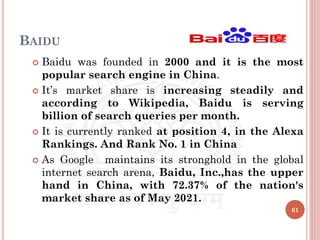 BAIDU
 Baidu was founded in 2000 and it is the most
popular search engine in China.
 It’s market share is increasing steadily and
according to Wikipedia, Baidu is serving
billion of search queries per month.
 It is currently ranked at position 4, in the Alexa
Rankings. And Rank No. 1 in China
 As Google maintains its stronghold in the global
internet search arena, Baidu, Inc.,has the upper
hand in China, with 72.37% of the nation's
market share as of May 2021.
61
 