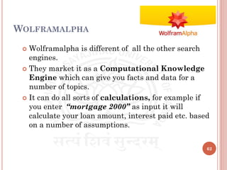 WOLFRAMALPHA
 Wolframalpha is different of all the other search
engines.
 They market it as a Computational Knowledge
Engine which can give you facts and data for a
number of topics.
 It can do all sorts of calculations, for example if
you enter “mortgage 2000” as input it will
calculate your loan amount, interest paid etc. based
on a number of assumptions.
62
 