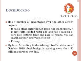 DUCKDUCKGO
 Has a number of advantages over the other search
engines.
 It has a clean interface, it does not track users, it
is not fully loaded with ads and has a number of
very nice features (only one page of results, you can
search directly other web sites etc).
 Privacy
 Update: According to duckduckgo traffic stats, as of
October 2018, duckduckgo is serving more than 30
million searches per day.
63
 