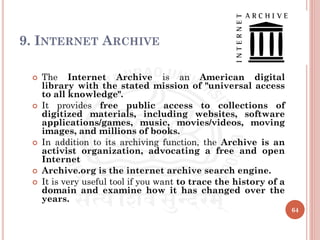 9. INTERNET ARCHIVE
 The Internet Archive is an American digital
library with the stated mission of "universal access
to all knowledge".
 It provides free public access to collections of
digitized materials, including websites, software
applications/games, music, movies/videos, moving
images, and millions of books.
 In addition to its archiving function, the Archive is an
activist organization, advocating a free and open
Internet
 Archive.org is the internet archive search engine.
 It is very useful tool if you want to trace the history of a
domain and examine how it has changed over the
years.
64
 
